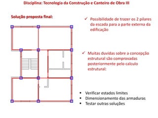 Solução proposta final:
 Possibilidade de trazer os 2 pilares
da escada para a parte externa da
edificação
 Muitas duvidas sobre a concepção
estrutural são comprovadas
posteriormente pelo calculo
estrutural:
 Verificar estados limites
 Dimensionamento das armaduras
 Testar outras soluções
Disciplina: Tecnologia da Construção e Canteiro de Obra III
 