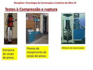 Disciplina: Tecnologia da Construção e Canteiro de Obra III
Testes à Compressão e ruptura
Extratora
de corpo
de prova
Prensa de
rompimento de
corpo de prova
Módulo de elasticidade
 