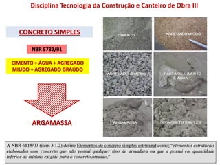 CONCRETO SIMPLES
Disciplina Tecnologia da Construção e Canteiro de Obra III
ARGAMASSA
NBR 5732/91
CIMENTO + ÁGUA + AGREGADO
MIÚDO + AGREGADO GRAÚDO
 