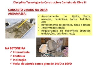 NA BETONEIRA
 Intermitente
 Continua
 Inclinação
 Varia de acordo com o grau de 14VD a 16VD
Disciplina Tecnologia da Construção e Canteiro de Obra III
CONCRETO VIRADO NA OBRA:
ARGAMASSA:
• Assentamento de tijolos, blocos,
azulejos, cerâmicas, tacos, ladrilhos,
etc;
• Revestimento de paredes, pisos e tetos;
• Impermeabilização;
• Regularização de superfícies (buracos,
ondulações, desníveis, etc);
 