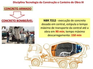 Disciplina Tecnologia da Construção e Canteiro de Obra III
CONCRETO ARMADO:
CONCRETO BOMBEÁVEL: NBR 7212 - execução de concreto
dosado em central, estipula o tempo
máximo de transporte da central até a
obra em 90 min; tempo máximo
descarregamento: 150 min
 