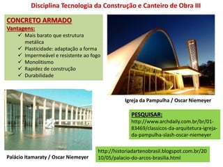 CONCRETO ARMADO
Vantagens:
 Mais barato que estrutura
metálica
 Plasticidade: adaptação a forma
 Impermeável e resistente ao fogo
 Monolitismo
 Rapidez de construção
 Durabilidade
Disciplina Tecnologia da Construção e Canteiro de Obra III
PESQUISAR:
http://www.archdaily.com.br/br/01-
83469/classicos-da-arquitetura-igreja-
da-pampulha-slash-oscar-niemeyer
Igreja da Pampulha / Oscar Niemeyer
http://historiadartenobrasil.blogspot.com.br/20
10/05/palacio-do-arcos-brasilia.htmlPalácio Itamaraty / Oscar Niemeyer
 