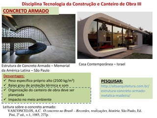 Disciplina Tecnologia da Construção e Canteiro de Obra III
Estrutura de Concreto Armado – Memorial
da América Latina – São Paulo
Casa Contemporânea – Israel
Desvantages:
 Peso específico próprio alto (2500 kg/m3)
 Baixo grau de proteção térmica e som
 Organização do canteiro de obra deve ser
planejada
 Impacto no meio ambiente
PESQUISAR:
http://altaarquitetura.com.br/
estrutura-concreto-armado-
metalica-madeira/
CONCRETO ARMADO
Leitura sobre o concreto armado:
 