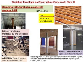 Disciplina Tecnologia da Construção e Canteiro de Obra III
Elemento Estrutural para o concreto
armado: LAJE
Laje nervurada: pré-
moldadas ou pré-fabricadas
LAJE MACIÇA: 7cm a 15 cm; sem
vazios; apoiadas nas bordas;
LAJE LISA
CAPITEL DE LAJE COGUMELO:
apoiadas diretamente no pilar
Laje
nervurada
pré-fabricada
NBR 6118/03
 