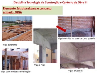 Disciplina Tecnologia da Construção e Canteiro de Obra III
Elemento Estrutural para o concreto
armado: VIGA
Viga baldrame
Viga com mudança de direção
Viga e Pilar
Vigas cruzadas
Viga invertida na base de uma parede
 