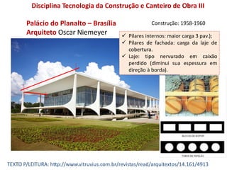 Palácio do Planalto – Brasília
Arquiteto Oscar Niemeyer
Disciplina Tecnologia da Construção e Canteiro de Obra III
Construção: 1958-1960
TEXTO P/LEITURA: http://www.vitruvius.com.br/revistas/read/arquitextos/14.161/4913
 Pilares internos: maior carga 3 pav.);
 Pilares de fachada: carga da laje de
cobertura.
 Laje: tipo nervurado em caixão
perdido (diminui sua espessura em
direção à borda).
 