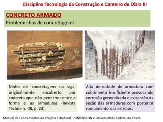 CONCRETO ARMADO
Probleminhas de concretagem:
Disciplina Tecnologia da Construção e Canteiro de Obra III
Ninho de concretagem na viga,
originalmente encoberto por
concreto que não penetrou entre a
forma e as armaduras (Revista
Téchne n. 08, p. 23).
Alta densidade de armadura com
cobrimento insuficiente provocando
corrosão generalizada e expansão da
seção das armaduras com posterior
rompimento das estribos.
Manual de Fundamentos do Projeto Estrutural – SINDUSCON e Universidade Federal do Ceará
 