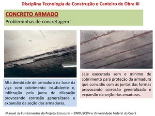 CONCRETO ARMADO
Probleminhas de concretagem:
Disciplina Tecnologia da Construção e Canteiro de Obra III
Alta densidade de armadura na base da
viga com cobrimento insuficiente e,
infiltração pela junta de dilatação
provocando corrosão generalizada e
expansão da seção das armaduras.
Laje executada sem o mínimo de
cobrimento para proteção da armadura
que coincidiu com as juntas das formas
provocando corrosão generalizada e
expansão da seção das amaduras.
Manual de Fundamentos do Projeto Estrutural – SINDUSCON e Universidade Federal do Ceará
 