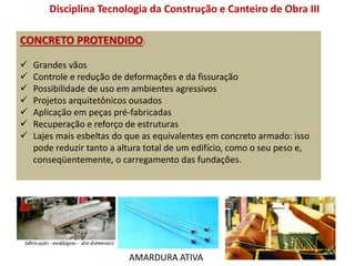 CONCRETO PROTENDIDO:
 Grandes vãos
 Controle e redução de deformações e da fissuração
 Possibilidade de uso em ambientes agressivos
 Projetos arquitetônicos ousados
 Aplicação em peças pré-fabricadas
 Recuperação e reforço de estruturas
 Lajes mais esbeltas do que as equivalentes em concreto armado: isso
pode reduzir tanto a altura total de um edifício, como o seu peso e,
conseqüentemente, o carregamento das fundações.
Disciplina Tecnologia da Construção e Canteiro de Obra III
AMARDURA ATIVA
 