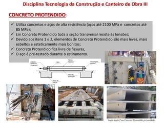  Utiliza concretos e aços de alta resistência (aços até 2100 MPa e concretos até
85 MPa);
 Em Concreto Protendido toda a seção transversal resiste às tensões;
 Devido aos itens 1 e 2, elementos de Concreto Protendido são mais leves, mais
esbeltos e esteticamente mais bonitos;
 Concreto Protendido fica livre de fissuras,
 O aço é pré-testado durante o estiramento.
Disciplina Tecnologia da Construção e Canteiro de Obra III
CONCRETO PROTENDIDO:
 