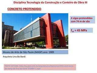 Museu de Arte de São Paulo (MASP) ano: 1989
Disciplina Tecnologia da Construção e Canteiro de Obra III
CONCRETO PROTENDIDO:
TEXTO LEITURA: http://au.pini.com.br/arquitetura-urbanismo/249/a-estrutura-
do-masp-de-lina-bo-bardi-333984-1.aspx
4 vigas protendidas
com 74 m de vão
fck = 45 MPa
Arquiteta Lina Bo Bardi
 