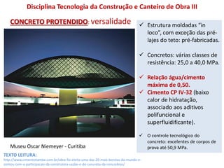 Museu Oscar Niemeyer - Curitiba
Disciplina Tecnologia da Construção e Canteiro de Obra III
CONCRETO PROTENDIDO: versalidade  Estrutura moldadas “in
loco”, com exceção das pré-
lajes do teto: pré-fabricadas.
 Concretos: várias classes de
resistência: 25,0 a 40,0 MPa.
 Relação água/cimento
máxima de 0,50.
 Cimento CP IV-32 (baixo
calor de hidratação,
associado aos aditivos
polifuncional e
superfluidificante).
 O controle tecnológico do
concreto: excelentes de corpos de
prova até 50,9 MPa.
http://www.cimentoitambe.com.br/obra-foi-eleita-uma-das-20-mais-bonitas-do-mundo-e-
contou-com-a-participacao-da-construtora-cesbe-e-do-concreto-da-concrebras/
TEXTO LEITURA:
 