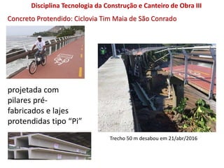 Concreto Protendido: Ciclovia Tim Maia de São Conrado
projetada com
pilares pré-
fabricados e lajes
protendidas tipo “Pi”
Trecho 50 m desabou em 21/abr/2016
Disciplina Tecnologia da Construção e Canteiro de Obra III
 