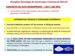  Concreto Tradicional: produzir 1m3 de concreto → 250 kg de cimento;
 Concreto CAD: 1 m3 de concreto → 500 kg/m3 (o que o torna extremamente caro);
 A analise feita por engenheiros, baseia-se na substituição de parte do cimento por
minerais, como a SÍLICA ATIVA e a ESCÓRIA DE ALTO FORNO;
 Uso da SÍLICA ATIVA: PÓ FINO PULVERIZADO FABRICAÇÃO DO SILÍCIO METÁLICO
OU FERRO SILÍCIO: 100 vezes mais fino que o cimento, o material penetra em
espaços minúsculos, evitando a formação de poros e vácuos, isso torna o concreto
mais resistente a infiltrações;
 SÍLICA ATIVA: alto desempenho e durabilidade do concreto.
CONCRETO DE ALTO DESEMPENHO – CAD ≥ 100 MPa :
Disciplina Tecnologia da Construção e Canteiro de Obra III
ALTERNATIVAS TÉCNICAS X VIABILIDADE ECONÔMICA:
 menos poroso; mais impermeável; mais resistentes a ambientes
agressivos; > durabilidade.
 