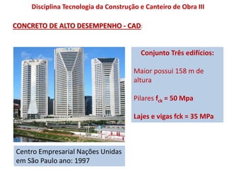 Centro Empresarial Nações Unidas
em São Paulo ano: 1997
Conjunto Três edifícios:
Maior possui 158 m de
altura
Pilares fck = 50 Mpa
Lajes e vigas fck = 35 MPa
Disciplina Tecnologia da Construção e Canteiro de Obra III
CONCRETO DE ALTO DESEMPENHO - CAD:
 