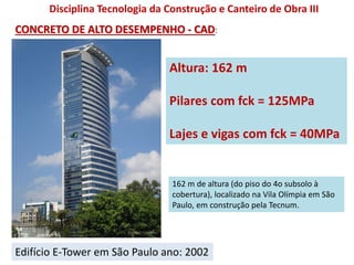 Edifício E-Tower em São Paulo ano: 2002
Altura: 162 m
Pilares com fck = 125MPa
Lajes e vigas com fck = 40MPa
CONCRETO DE ALTO DESEMPENHO - CAD:
Disciplina Tecnologia da Construção e Canteiro de Obra III
162 m de altura (do piso do 4o subsolo à
cobertura), localizado na Vila Olímpia em São
Paulo, em construção pela Tecnum.
 