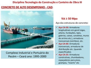 Disciplina Tecnologia da Construção e Canteiro de Obra III
Complexo Industrial e Portuário do
Pecém – Ceará ano: 1995-2000
fck ≥ 50 Mpa
CONCRETO DE ALTO DESEMPENHO - CAD:
Aço das estruturas de concreto:
 Aço CA-50: Armaduras
longitudinais em geral (vigas,
pilares, fundações, lajes,
galerias, caixas, canaletas, muros
de arrimo etc.), armaduras
transversais (estribos), etc.
 Aço CA-60: Armaduras
transversais, armaduras de
distribuição etc. (quando
especificado);
 Aço CA-25: Armaduras
construtivas, chumbadores,
espaçadores para pisos,
grampos, “inserts” etc
 