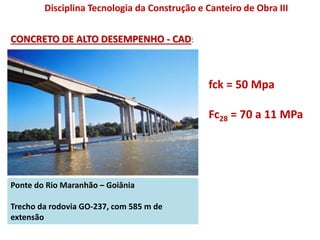 Ponte do Rio Maranhão – Goiânia
Trecho da rodovia GO-237, com 585 m de
extensão
fck = 50 Mpa
Fc28 = 70 a 11 MPa
CONCRETO DE ALTO DESEMPENHO - CAD:
Disciplina Tecnologia da Construção e Canteiro de Obra III
 