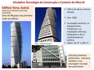 Edifício Torso, Suécia
ARQUITETO ESPANHOL SANTIAGO
CALATRAVA
Giro de 90 graus do primeiro
cubo ao último
Vista dos primeiros
pavimentos: estrutura
metálica e sua
ancoragem nas lajes
dos pavimentos
Vista – Detalhe do giro
Disciplina Tecnologia da Construção e Canteiro de Obra III
 190 m de altura e forma
torcida;
 Ano: 2005
 circulações verticais, os
equipamentos
mecânicos e as
instalações elétricas,
hidráulicas e de ar-
condicionado do
edifício.
 Aptos: 45 m² a 190 m².
 