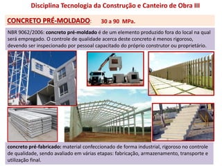 Disciplina Tecnologia da Construção e Canteiro de Obra III
CONCRETO PRÉ-MOLDADO:
NBR 9062/2006: concreto pré-moldado é de um elemento produzido fora do local na qual
será empregado. O controle de qualidade acerca deste concreto é menos rigoroso,
devendo ser inspecionado por pessoal capacitado do próprio construtor ou proprietário.
concreto pré-fabricado: material confeccionado de forma industrial, rigoroso no controle
de qualidade, sendo avaliado em várias etapas: fabricação, armazenamento, transporte e
utilização final.
30 a 90 MPa.
 