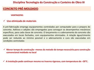 CONCRETO PRÉ-MOLDADO:
Disciplina Tecnologia da Construção e Canteiro de Obra III
 Uso otimizado de materiais
A pré-fabricação emprega equipamentos controlados por computador para o preparo do
concreto. Aditivos e adições são empregados para conseguir os desempenhos mecânicos
específicos, para cada classe de concreto. O lançamento e o adensamento do concreto são
executados em locais fechados, com equipamentos otimizados. A relação água/cimento
pode ser reduzida ao mínimo possível e o adensamento e cura são executadas em
condições controladas
 Menor tempo de construção –menos da metade do tempo necessário para construção
convencional moldada no local
 A instalação pode continuar mesmo no inverno rigoroso, com temperatura de –20°C.
VANTAGENS:
 