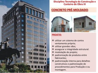 PROJETO:
 utilizar um sistema de contra
ventamento próprio;
 utilizar grandes vãos;
 assegurar a integridade estrutural.
 modulação de projeto;
 padronização de produtos entre
fabricantes;
 padronização interna para detalhes
construtivos e padronização de
procedimentos para Produção e ou
montagem.
Disciplina Tecnologia da Construção e
Canteiro de Obra III
CONCRETO PRÉ-MOLDADO:
 