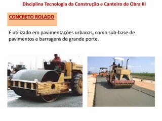 CONCRETO ROLADO
Disciplina Tecnologia da Construção e Canteiro de Obra III
É utilizado em pavimentações urbanas, como sub-base de
pavimentos e barragens de grande porte.
 