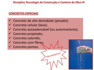 Disciplina Tecnologia da Construção e Canteiro de Obra III
CONCRETOS ESPECIAIS:
 Concreto de alta densidade (pesado);
 Concreto celular (leve);
 Concreto autoadensável (ou autonivelante);
 Concreto projetado;
 Concreto colorido;
 Concreto com fibras;
 Concreto poroso.
 