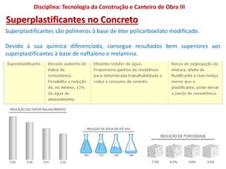 Superplastificantes são polímeros à base de éter policarboxilato modificado.
Devido à sua química diferenciada, consegue resultados bem superiores aos
superplastificantes à base de naftaleno e melamina.
Disciplina: Tecnologia da Construção e Canteiro de Obra III
Superplastificantes no Concreto
 