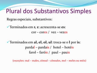 Plural dos Substantivos Simples
Regras especiais, substantivos:
Terminados em r, z: acrescenta-se es:
cor – cores / vez – vezes
Terminados em al, el, ol, ul: troca-se o l por is:
pardal – pardais / hotel – hotéis
farol – faróis / paul – pauis
(exceções: mal – males, cônsul – cônsules, mel – meles ou méis)
 