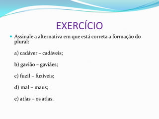 EXERCÍCIO
 Assinale a alternativa em que está correta a formação do
plural:
a) cadáver – cadáveis;
b) gavião – gaviães;
c) fuzil – fuzíveis;
d) mal – maus;
e) atlas – os atlas.
 