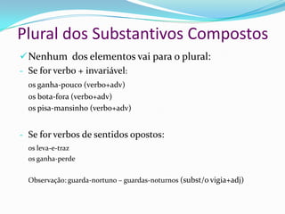 Plural dos Substantivos Compostos
Nova ortografia: Não se usa o hífen em compostos
 Que apresentam elementos de ligação. Exemplos: pé de moleque, pé de
vento, pai de todos, dia a dia, fim de semana, cor de vinho, ponto e
vírgula, camisa de força, cara de pau, olho de sogra.
 Compostos de base oracional. Exemplos: maria vai com as outras, leva e
traz, diz que diz que, deus me livre, deus nos acuda, cor de burro
quando foge, bicho de sete cabeças, faz de conta.
 Exceções: água-de-colônia, arco-da-velha, cor-de-rosa, mais-que-
perfeito, pé-de-meia, ao deus-dará, à queima-roupa.
 