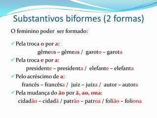 Substantivos biformes (2 formas)
O feminino poder ser formado:
Pela troca o por a:
gêmeos – gêmeas / garoto – garota
Pela troca e por a:
presidente – presidenta / elefante – elefanta
Pelo acréscimo de a:
francês – francêsa / juiz – juíza / autor – autora
Pela mudança do ão por ã, ao, ona:
cidadão – cidadã / patrão – patroa / folião – foliona
 