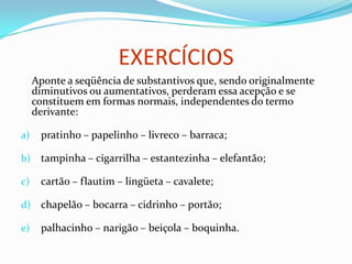 Sufixos Com Sentido Aumentativo
ão - dentão
aço - corpaço
ona - mulherona
arrão - homenzarrão
orra - beiçorra
alhão - facalhão
arra - bocarra
aréu - fogaréu
eirão - vozeirão
ázio - copázio
az - cartaz
alha – muralha
OBSERVAÇÃO
sufixos de aumentativo:
1°) não são aumentativos: cartão, portão, ferrão, caldeirão.
2°) podem ser pejorativos ou depreciativos: gentalha, beiçorra.
 