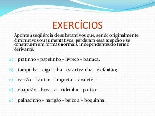 EXERCÍCIOS
Aponte a seqüência de substantivos que, sendo originalmente
diminutivos ou aumentativos, perderam essa acepção e se
constituem em formas normais, independentes do termo
derivante:
a) pratinho – papelinho – livreco – barraca;
b) tampinha – cigarrilha – estantezinha – elefantão;
c) cartão – flautim – lingueta – cavalete;
d) chapelão – bocarra – cidrinho – portão;
e) palhacinho – narigão – beiçola – boquinha.
 
