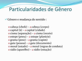 Particularidades de Gênero
Gênero e mudança de sentido :
o cabeça (chefe) – a cabeça (corpo)
o capital ($) – a capital (cidade)
o cisma (separação) – a cisma (receio)
o estepe (pneu) – a estepe (planície)
o grama (peso) – a grama (capim)
o guia (pessoa) – a guia (documento)
o moral (estado) – a moral (regras de conduta)
o rádio (aparelho) – a rádio (estação)
 