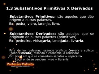 1.3 Substantivos Primitivos X Derivados
Substantivos Primitivos: são aqueles que dão
origem a outras palavras.
Ex: pedra, vidro, laranja, livro.
Substantivos Derivados: são aqueles que se
originam de outras palavras (primitivas).
Ex: pedreiro, vidraçaria, laranjada, livraria.
Para derivar palavras, usamos prefixos (rever) e sufixos
(conhecimento), visando à economia, à concisão:
Ex: Local em que se consertam sapatos = sapateiro
Local onde se vendem livros = livraria
 