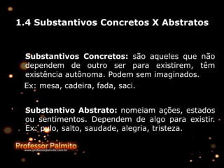 1.4 Substantivos Concretos X Abstratos
Substantivos Concretos: são aqueles que não
dependem de outro ser para existirem, têm
existência autônoma. Podem sem imaginados.
Ex: mesa, cadeira, fada, saci.
Substantivo Abstrato: nomeiam ações, estados
ou sentimentos. Dependem de algo para existir.
Ex: pulo, salto, saudade, alegria, tristeza.
 