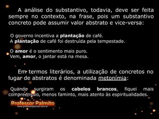 A análise do substantivo, todavia, deve ser feita
sempre no contexto, na frase, pois um substantivo
concreto pode assumir valor abstrato e vice-versa:
O governo incentiva a plantação de café.
A plantação de café foi destruída pela tempestade.
O amor é o sentimento mais puro.
Vem, amor, o jantar está na mesa.
Em termos literários, a utilização de concretos no
lugar de abstratos é denominada metonímia:
Quando surgiram os cabelos brancos, fiquei mais
compreensivo, menos faminto, mais atento às espiritualidades.
 