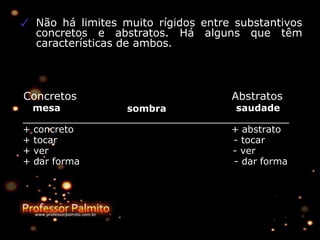 ✓ Não há limites muito rígidos entre substantivos
concretos e abstratos. Há alguns que têm
características de ambos.
Concretos
mesa sombra
Abstratos
saudade
+ concreto
+ tocar
+ ver
+ dar forma
+ abstrato
- tocar
- ver
- dar forma
 