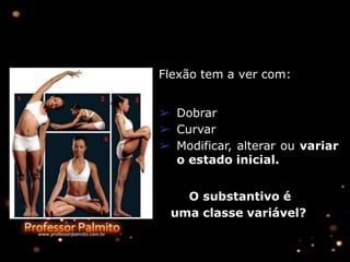 Flexão tem a ver com:
➢ Dobrar
➢ Curvar
➢ Modificar, alterar ou variar
o estado inicial.
O substantivo é
uma classe variável?
 