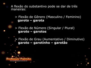 □ A flexão do substantivo pode se dar de três
maneiras:
> Flexão de Gênero (Masculino / Feminino)
garoto – garota
> Flexão de Número (Singular / Plural)
garoto – garotos
> Flexão de Grau (Aumentativo / Diminutivo)
garoto – garotinho – garotão
 