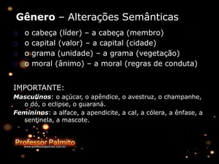 Gênero – Alterações Semânticas
□ o cabeça (líder) – a cabeça (membro)
□ o capital (valor) – a capital (cidade)
□ o grama (unidade) – a grama (vegetação)
□ o moral (ânimo) – a moral (regras de conduta)
IMPORTANTE:
Masculinos: o açúcar, o apêndice, o avestruz, o champanhe,
o dó, o eclipse, o guaraná.
Femininos: a alface, a apendicite, a cal, a cólera, a ênfase, a
sentinela, a mascote.
 