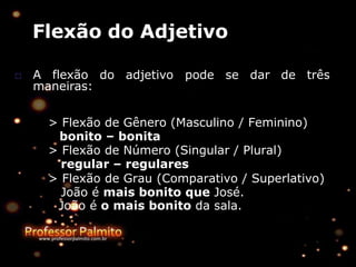 Flexão do Adjetivo
do adjetivo pode se dar de três
□ A flexão
maneiras:
> Flexão de Gênero (Masculino / Feminino)
bonito – bonita
> Flexão de Número (Singular / Plural)
regular – regulares
> Flexão de Grau (Comparativo / Superlativo)
João é mais bonito que José.
João é o mais bonito da sala.
 
