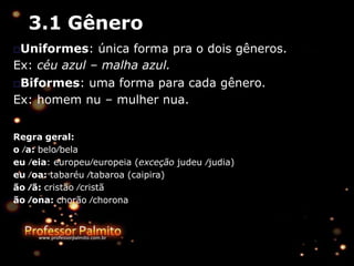 3.1 Gênero
□Uniformes: única forma pra o dois gêneros.
Ex: céu azul – malha azul.
□Biformes: uma forma para cada gênero.
Ex: homem nu – mulher nua.
Regra geral:
o ∕a: belo∕bela
eu ∕eia: europeu∕europeia (exceção judeu ∕judia)
eu ∕oa: tabaréu ∕tabaroa (caipira)
ão ∕ã: cristão ∕cristã
ão ∕ona: chorão ∕chorona
 