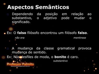 Aspectos Semânticos
da posição
o adjetivo
em relação ao
pode mudar o
□ Dependendo
substantivo,
significado.
Ex: O falso filósofo encontrou um filósofo falso.
não era mentiroso
□ A mudança da classe gramatical provoca
mudança de sentido.
Ex: Nos desfiles de moda, o bonito é caro.
substantivo
 