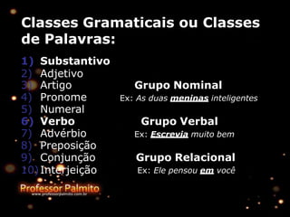 Classes Gramaticais ou Classes
de Palavras:
1) Substantivo
2) Adjetivo
Grupo Nominal
Ex: As duas meninas inteligentes
Grupo Verbal
Ex: Escrevia muito bem
3) Artigo
4) Pronome
5) Numeral
6) Verbo
7) Advérbio
8) Preposição
9) Conjunção
10)Interjeição
Grupo Relacional
Ex: Ele pensou em você
 