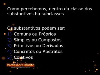 Como percebemos, dentro da classe dos
substantivos há subclasses
Os substantivos podem ser:
1) Comuns ou Próprios
2) Simples ou Compostos
3) Primitivos ou Derivados
4) Concretos ou Abstratos
5) Coletivos
 