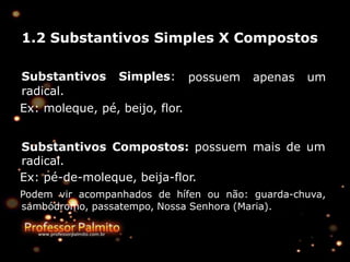1.2 Substantivos Simples X Compostos
possuem apenas um
Substantivos Simples:
radical.
Ex: moleque, pé, beijo, flor.
Substantivos Compostos: possuem mais de um
radical.
Ex: pé-de-moleque, beija-flor.
Podem vir acompanhados de hífen ou não: guarda-chuva,
sambódromo, passatempo, Nossa Senhora (Maria).
 