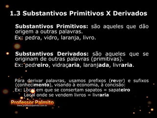 1.3 Substantivos Primitivos X Derivados
Substantivos Primitivos: são aqueles que dão
origem a outras palavras.
Ex: pedra, vidro, laranja, livro.
Substantivos Derivados: são aqueles que se
originam de outras palavras (primitivas).
Ex: pedreiro, vidraçaria, laranjada, livraria.
Para derivar palavras, usamos prefixos (rever) e sufixos
(conhecimento), visando à economia, à concisão:
Ex: Local em que se consertam sapatos = sapateiro
Local onde se vendem livros = livraria
 